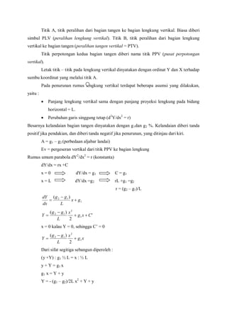 Titik A, titik peralihan dari bagian tangen ke bagian lengkung vertikal. Biasa diberi
simbul PLV (peralihan lengkung vertikal). Titik B, titik peralihan dari bagian lengkung
vertikal ke bagian tangen (peralihan tangen vertikal = PTV).
Titik perpotongan kedua bagian tangen diberi nama titik PPV (pusat perpotongan
vertikal).
Letak titik – titik pada lengkung vertikal dinyatakan dengan ordinat Y dan X terhadap
sumbu koordinat yang melalui titik A.
Pada penurunan rumus lengkung vertikal terdapat beberapa asumsi yang dilakukan,
yaitu :
 Panjang lengkung vertikal sama dengan panjang proyeksi lengkung pada bidang
horizontal = L.
 Perubahan garis singgung tetap (d2
Y/dx2
= r)
Besarnya kelandaian bagian tangen dinyatakan dengan g1dan g2 %. Kelandaian diberi tanda
positif jika pendakian, dan diberi tanda negatif jika penurunan, yang ditinjau dari kiri.
A = g1 – g2 (perbedaan aljabar landai)
Ev = pergeseran vertikal dari titik PPV ke bagian lengkung
Rumus umum parabola dY2
/dx2
= r (konstanta)
dY/dx = rx +C
x = 0 dY/dx = g1 C = g1
x = L dY/dx =g2 rL +g1 =g2
r = (g2 – g1)/L
1
12 )(
gx
L
gg
dx
dY



'
2
)(
1
2
12
Cxg
x
L
gg
Y 


x = 0 kalau Y = 0, sehingga C’ = 0
xg
x
L
gg
Y 1
2
12
2
)(



Dari sifat segitiga sebangun diperoleh :
(y +Y) : g1 ½ L = x : ½ L
y + Y = g1 x
g1 x = Y + y
Y = - (g1 – g2)/2L x2
+ Y + y
 