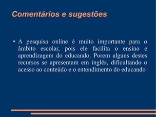 Comentários e sugestões A pesquisa online é muito importante para o âmbito escolar, pois ele facilita o ensino e aprendizagem do educando. Porem alguns destes recursos se apresentam em inglês, dificultando o acesso ao conteúdo e o entendimento do educando 