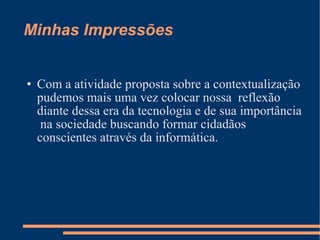Minhas Impressões Com a atividade proposta sobre a contextualização pudemos mais uma vez colocar nossa  reflexão diante dessa era da tecnologia e de sua importância  na sociedade buscando formar cidadãos conscientes através da informática. 