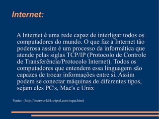 Internet: A Internet é uma rede capaz de interligar todos os computadores do mundo. O que faz a Internet tão poderosa assim é um processo da informática que atende pelas siglas TCP/IP (Protocolo de Controle de Transferência/Protocolo Internet). Todos os computadores que entendem essa linguagem são capazes de trocar informações entre si. Assim podem se conectar máquinas de diferentes tipos, sejam eles PC's, Mac's e Unix  Fonte:  (http://interworldrk.tripod.com/oque.htm) 