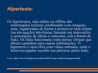 Hipertexto: Os hipertextos, seja online ou offline são informações textuais combinadas com imagens, sons, organizadas de forma a promover uma leitura (ou navegação) não-linear, baseada em indexações e associações de idéias e conceitos, sob a forma de links. Os links funcionam como portas virtuais que abrem caminhos para outras informações. O hipertexto é uma obra com várias entradas, onde o leitor/navegador escolhe seu percurso pelos links. Fonte:  (http://www.webartigos.com/articles/63870/1/O-que-e-Hipertexto/pagina1.html)   