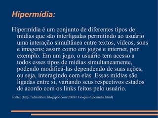 Hipermídia: Hipermídia é um conjunto de diferentes tipos de mídias que são interligadas permitindo ao usuário uma interação simultânea entre textos, vídeos, sons e imagens; assim como em jogos e internet, por exemplo. Em um jogo, o usuário tem acesso a todos esses tipos de mídias simultaneamente, podendo modificá-las dependendo de suas ações, ou seja, interagindo com elas. Essas mídias são ligadas entre si, variando seus respectivos estados de acordo com os links feitos pelo usuário. Fonte: (http://adrianbsrc.blogspot.com/2008/11/o-que-hipermdia.html) 