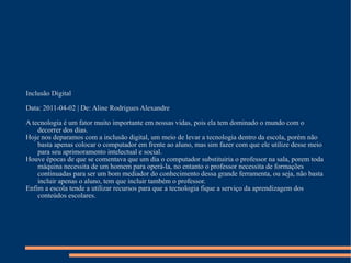 Inclusão Digital Data: 2011-04-02 | De: Aline Rodrigues Alexandre A tecnologia é um fator muito importante em nossas vidas, pois ela tem dominado o mundo com o decorrer dos dias. Hoje nos deparamos com a inclusão digital, um meio de levar a tecnologia dentro da escola, porém não basta apenas colocar o computador em frente ao aluno, mas sim fazer com que ele utilize desse meio para seu aprimoramento intelectual e social. Houve épocas de que se comentava que um dia o computador substituiria o professor na sala, porem toda máquina necessita de um homem para operá-la, no entanto o professor necessita de formações continuadas para ser um bom mediador do conhecimento dessa grande ferramenta, ou seja, não basta incluir apenas o aluno, tem que incluir também o professor. Enfim a escola tende a utilizar recursos para que a tecnologia fique a serviço da aprendizagem dos conteúdos escolares. 
