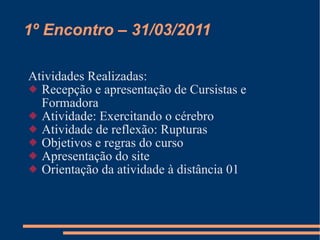 1º Encontro – 31/03/2011 Atividades Realizadas: Recepção e apresentação de Cursistas e Formadora Atividade: Exercitando o cérebro Atividade de reflexão: Rupturas Objetivos e regras do curso Apresentação do site Orientação da atividade à distância 01 