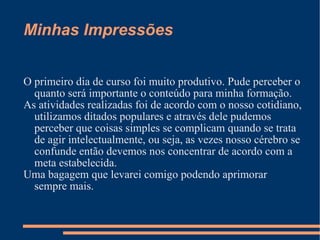 Minhas Impressões O primeiro dia de curso foi muito produtivo. Pude perceber o quanto será importante o conteúdo para minha formação. As atividades realizadas foi de acordo com o nosso cotidiano, utilizamos ditados populares e através dele pudemos perceber que coisas simples se complicam quando se trata de agir intelectualmente, ou seja, as vezes nosso cérebro se confunde então devemos nos concentrar de acordo com a meta estabelecida. Uma bagagem que levarei comigo podendo aprimorar sempre mais. 