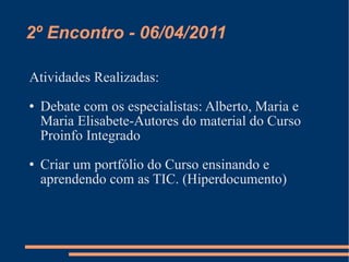 2º Encontro - 06/04/2011 Atividades Realizadas: Debate com os especialistas: Alberto, Maria e Maria Elisabete-Autores do material do Curso Proinfo Integrado Criar um portfólio do Curso ensinando e aprendendo com as TIC. (Hiperdocumento) 