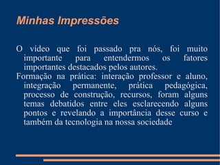 Minhas Impressões O vídeo que foi passado pra nós, foi muito importante para entendermos os fatores importantes destacados pelos autores. Formação na prática: interação professor e aluno, integração permanente, prática pedagógica, processo de construção, recursos, foram alguns temas debatidos entre eles esclarecendo alguns pontos e revelando a importância desse curso e também da tecnologia na nossa sociedade 
