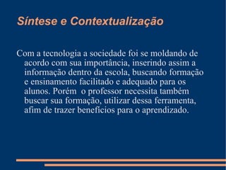 Síntese e Contextualização Com a tecnologia a sociedade foi se moldando de acordo com sua importância, inserindo assim a informação dentro da escola, buscando formação e ensinamento facilitado e adequado para os alunos. Porém  o professor necessita também buscar sua formação, utilizar dessa ferramenta, afim de trazer benefícios para o aprendizado. 