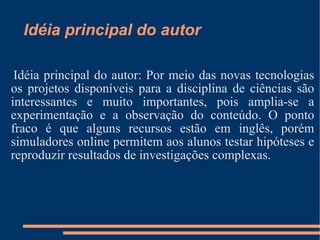 Idéia principal do autor Idéia principal do autor: Por meio das novas tecnologias os projetos disponíveis para a disciplina de ciências são interessantes e muito importantes, pois amplia-se a experimentação e a observação do conteúdo. O ponto fraco é que alguns recursos estão em inglês, porém simuladores online permitem aos alunos testar hipóteses e reproduzir resultados de investigações complexas. 