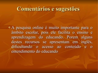 Comentários e sugestões A pesquisa online é muito importante para o âmbito escolar, pois ele facilita o ensino e aprendizagem do educando. Porem alguns destes recursos se apresentam em inglês, dificultando o acesso ao conteúdo e o entendimento do educando 