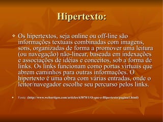 Hipertexto: Os hipertextos, seja online ou off-line são informações textuais combinadas com imagens, sons, organizadas de forma a promover uma leitura (ou navegação) não-linear, baseada em indexações e associações de idéias e conceitos, sob a forma de links. Os links funcionam como portas virtuais que abrem caminhos para outras informações. O hipertexto é uma obra com várias entradas, onde o leitor/navegador escolhe seu percurso pelos links. Fonte:  (http://www.webartigos.com/articles/63870/1/O-que-e-Hipertexto/pagina1.html)   