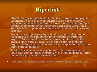 Hiperlink: Hiperlinks, ou simplesmente links, são a alma de uma página da internet. São eles que permitem o acesso fácil entre as diversas páginas (navegação) e mesmo a movimentação rápida dentro de um texto longo. Podemos dizer que a Word Wide Web (WWW), a parte mais conhecida da internet, não existiria sem eles Na verdade o hiperlink não passa de um comando como o ícone que se clica para iniciar um programa ou abrir um arquivo. Mas aqui ele abre uma página da internet, ou lhe envia a outra parte do texto, ou mesmo permite copiar um arquivo, tudo isso em uma outra pasta, computador ou mesmo outra parte do mundo. Sua forma e aparência mais comum é muito conhecida: Um texto azul com um traço embaixo. Mas o link pode ter a forma que se desejar, até mesmo uma figura. Fonte: (http://www.neomaxima.com.br/Criando%20minha%20pagina/Hiperlinks.htm )  