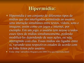 Hipermídia: Hipermídia é um conjunto de diferentes tipos de mídias que são interligadas permitindo ao usuário uma interação simultânea entre textos, vídeos, sons e imagens; assim como em jogos e internet, por exemplo. Em um jogo, o usuário tem acesso a todos esses tipos de mídias simultaneamente, podendo modificá-las dependendo de suas ações, ou seja, interagindo com elas. Essas mídias são ligadas entre si, variando seus respectivos estados de acordo com os links feitos pelo usuário. Fonte: (http://adrianbsrc.blogspot.com/2008/11/o-que-hipermdia.html) 