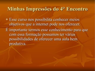 Minhas Impressões do 4° Encontro Esse curso nos possibilita conhecer meios objetivos que a internet pode nos oferecer. É importante termos esse conhecimento para que com essa formação possamos ter várias possibilidades de oferecer uma aula bem produtiva. 