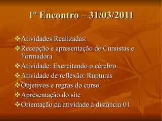 1º Encontro – 31/03/2011 Atividades Realizadas: Recepção e apresentação de Cursistas e Formadora Atividade: Exercitando o cérebro Atividade de reflexão: Rupturas Objetivos e regras do curso Apresentação do site Orientação da atividade à distância 01 