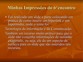 Minhas Impressões do 6°encontro Foi realizado um slide a parte colocando em prática de como inserir um hiperlink e um hipermídia, onde o tema foi: Tecnologia da informação e da Comunicação. Também um recurso muito prático para que o slide não contenha informações de tamanho exagerado, ou seja, ele da um aspecto de sutileza para os slide que são inseridos tais recursos. 