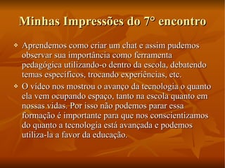 Minhas Impressões do 7° encontro Aprendemos como criar um chat e assim pudemos observar sua importância como ferramenta pedagógica utilizando-o dentro da escola, debatendo temas específicos, trocando experiências, etc. O vídeo nos mostrou o avanço da tecnologia o quanto ela vem ocupando espaço, tanto na escola quanto em nossas vidas. Por isso não podemos parar essa formação é importante para que nos conscientizamos do quanto a tecnologia está avançada e podemos utiliza-la a favor da educação.  