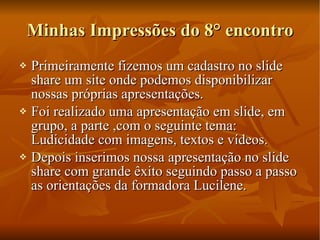Minhas Impressões do 8° encontro Primeiramente fizemos um cadastro no slide share um site onde podemos disponibilizar nossas próprias apresentações. Foi realizado uma apresentação em slide, em grupo, a parte ,com o seguinte tema: Ludicidade com imagens, textos e vídeos. Depois inserimos nossa apresentação no slide share com grande êxito seguindo passo a passo as orientações da formadora Lucilene. 