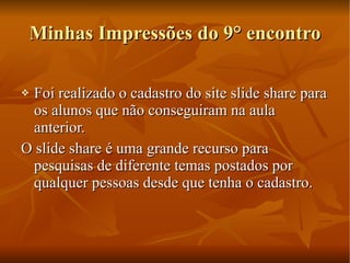 Minhas Impressões do 9° encontro Foi realizado o cadastro do site slide share para os alunos que não conseguiram na aula anterior. O slide share é uma grande recurso para pesquisas de diferente temas postados por qualquer pessoas desde que tenha o cadastro. 