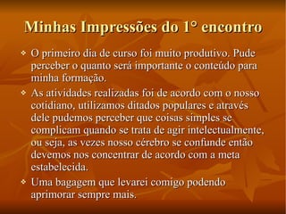 Minhas Impressões do 1° encontro O primeiro dia de curso foi muito produtivo. Pude perceber o quanto será importante o conteúdo para minha formação. As atividades realizadas foi de acordo com o nosso cotidiano, utilizamos ditados populares e através dele pudemos perceber que coisas simples se complicam quando se trata de agir intelectualmente, ou seja, as vezes nosso cérebro se confunde então devemos nos concentrar de acordo com a meta estabelecida. Uma bagagem que levarei comigo podendo aprimorar sempre mais. 