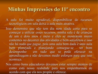 Minhas Impressões do 11º encontro A aula foi muito agradável, disponibilizar de recursos tecnológicos em sala deixa a aula mais atrativa. Isso demonstra que não tem dia nem idade certa para se começar a utilizar esses recursos, minha sala é de crianças de um e dois anos e meio e eles se mostraram muito contentes no decorrer das atividades e bem satisfeitos e isso não há nada que pague, pois uma aula bem dada é uma aula bem planejada e planejando consegue-se  ter bom desempenho  em tudo que se pode oferecer na aprendizagem e não devemos medir esforços para que isso aconteça.  Nós como bons educadores devemos estar sempre atentos de como está nossa realidade para nos empenharmos de acordo com que ela nos propõe e oferece. 