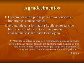 Agradecimentos O curso nos abriu portas para novos conceitos e importantes conhecimentos. Quero agradecer a formadora Lucilene por ter sido a base e a mediadora de todo esse processo educacional e sem duvida tecnológico. "Quando eu estava na escola, o computador era uma coisa muito assustadora. As pessoas falavam em desafiar aquela máquina do mal que estava sempre fazendo contas que não pareciam corretas. E ninguém pensou naquilo como uma ferramenta poderosa." Bill Gates 