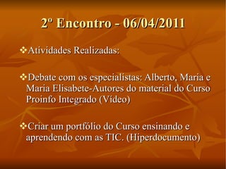 2º Encontro - 06/04/2011 Atividades Realizadas: Debate com os especialistas: Alberto, Maria e Maria Elisabete-Autores do material do Curso Proinfo Integrado (Vídeo) Criar um portfólio do Curso ensinando e aprendendo com as TIC. (Hiperdocumento) 