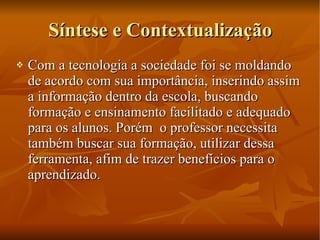 Síntese e Contextualização Com a tecnologia a sociedade foi se moldando de acordo com sua importância, inserindo assim a informação dentro da escola, buscando formação e ensinamento facilitado e adequado para os alunos. Porém  o professor necessita também buscar sua formação, utilizar dessa ferramenta, afim de trazer benefícios para o aprendizado. 