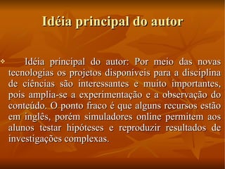 Idéia principal do autor Idéia principal do autor: Por meio das novas tecnologias os projetos disponíveis para a disciplina de ciências são interessantes e muito importantes, pois amplia-se a experimentação e a observação do conteúdo. O ponto fraco é que alguns recursos estão em inglês, porém simuladores online permitem aos alunos testar hipóteses e reproduzir resultados de investigações complexas. 
