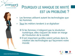 www.interface3namur.be
POURQUOI LE MANQUE DE MIXITÉ
EST UN PROBLÈME ?
 Les femmes utilisent autant les technologies que
les hommes
 Tous les métiers tendent à se digitaliser
 Si les femmes n’intègrent pas la révolution
numérique, elles risquent de rester en marge
de l’évolution de la société
 Il est important qu’elles soient actives dans la
création des technologies qui façonnent notre
monde
 