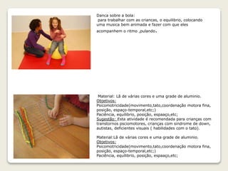 Danca sobre a bola:
para trabalhar com as criancas, o equilibrio, colocando
uma musica bem animada e fazer com que eles
acompanhem o ritmo ,pulando.
Material: Lã de várias cores e uma grade de aluminio.
Objetivos:
Psicomotricidade(movimento,tato,coordenação motora fina,
posição, espaço-temporal,etc;)
Paciência, equílibrio, posição, espaaço,etc;
Sugestão: Esta atividade é recomendada para crianças com
transtornos psciomotores, crianças com sindrome de down,
autistas, deficientes visuais ( habilidades com o tato).
Material:Lã de várias cores e uma grade de aluminio.
Objetivos:
Psicomotricidade(movimento,tato,coordenação motora fina,
posição, espaço-temporal,etc;)
Paciência, equílibrio, posição, espaaço,etc;
 