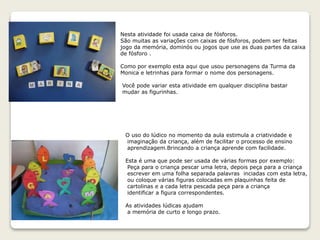 Nesta atividade foi usada caixa de fósforos.
São muitas as variações com caixas de fósforos, podem ser feitas
jogo da memória, dominós ou jogos que use as duas partes da caixa
de fósforo .
Como por exemplo esta aqui que usou personagens da Turma da
Monica e letrinhas para formar o nome dos personagens.
Você pode variar esta atividade em qualquer disciplina bastar
mudar as figurinhas.
O uso do lúdico no momento da aula estimula a criatividade e
imaginação da criança, além de facilitar o processo de ensino
aprendizagem.Brincando a criança aprende com facilidade.
Esta é uma que pode ser usada de várias formas por exemplo:
Peça para o criança pescar uma letra, depois peça para a criança
escrever em uma folha separada palavras inciadas com esta letra,
ou coloque várias figuras colocadas em plaquinhas feita de
cartolinas e a cada letra pescada peça para a criança
identificar a figura correspondentes.
As atividades lúdicas ajudam
a memória de curto e longo prazo.
 