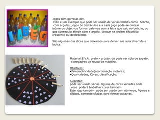 Jogos com garrafas pet.
Este é um exemplo que pode ser usado de várias formas.como boliche,
com argolas, jogos de obstáculos e a cada jogo pode-se colocar
inúmeros objetivos formar palavras com a letra que caiu no boliche, ou
que conseguiu atingir com a argola, colocar na ordem alfabética
crescente ou decrescente.
São algumas das dicas que deixamos para deixar sua aula divertida e
lúdica.
Material:E.V.A. preto - grosso, ou pode ser sola de sapato,
e pregadres de roupa de madeira.
Objetivos:
•Psicomotricidade(coordenação motora);
•Quantidades, Cores, classificação.
Sugestão:
pode ser usado várias figuras de cores variadas onde
voce poderá trabalhar cores também.
Este jogo também pode ser usado com números, figuras e
sílabas, somente sílabas para formar palavras.
 