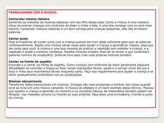 TRABALHANDO COM A MUSICA.
Cantarolar música clássica
Cantarole as melodias de músicas clássicas com seu filho desde cedo. Como a música é uma maneira
eficaz de ensinar crianças com síndrome de down a imitar a fala, é uma boa começar com os sons mais
básicos. Cantarolar músicas clássicas é um bom começo para crianças pequenas, elas não envolvem
palavras.
Cantar junto
Faça brincadeiras de cantar junto com a criança quando ela tiver idade suficiente para usar as palavras
confortavelmente. Repita uma música várias vezes para ajudar a criança a aprendê-la. Depois, peça que
ela cante para você. A música é uma boa maneira de praticar a repetição sem entediar a criança, e a
repetição a ajuda a construir confiança. Escolha músicas simples, boas de se cantar e que contenham
palavras comuns do vocabulário. Sinta-se livre para crias suas próprias músicas também.
Cantar na frente do espelho
Encoraje o a cantar na frente do espelho. Como crianças com síndrome de down geralmente possuem
dificuldades ao controlar a língua ou fazer certas expressões faciais, ajude-o a corrigir como ele usa a
boca e imita seus movimentos faciais enquanto canta. Faça isso regularmente para ajudar a criança a se
sentir gradualmente confortável com as vocalizações.
Músicas educacionais
Transforme lições educacionais em músicas. Crianças são mais propensas a lembrar das coisas quando
você as inclui em uma música cativante. A música do alfabeto é um bom exemplo dessa técnica. Músicas
que ajudem a criança a aprender os números e os conceitos básicos da matemática também podem ser
eficazes. Use melodias comuns ou invente as suas próprias. Faça disso uma brincadeira, criando-a junto
da criança.
 