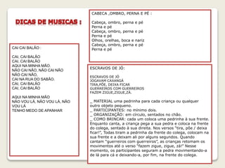 CAI CAI BALÃO :
CAI, CAI BALÃO
CAI, CAI BALÃO
AQUI NA MINHA MÃO.
NÃO CAI NÃO, NÃO CAI NÃO
NÃO CAI NÃO,
CAI NA RUA DO SABÃO.
CAI, CAI BALÃO
CAI, CAI BALÃO
AQUI NA MINHA MÃO
NÃO VOU LÁ, NÃO VOU LÁ, NÃO
VOU LÁ
TENHO MEDO DE APANHAR
CABECA ,OMBRO, PERNA E PÉ :
Cabeça, ombro, perna e pé
Perna e pé
Cabeça, ombro, perna e pé
Perna e pé
Olhos, orelhas, boca e nariz
Cabeça, ombro, perna e pé
Perna e pé
ESCRAVOS DE JÓ:
ESCRAVOS DE JÓ
JOGAVAM CAXANGÁ
TIRA,PÕE, DEIXA FICAR
GUERREIROS COM GUERREIROS
FAZEM ZIGUE,ZIGUE,ZÁ.
_ MATERIAL uma pedrinha para cada criança ou qualquer
outro objeto pequeno.
_ PARTICIPANTES: no mínimo dois.
_ ORGANIZAÇÃO: em círculo, sentados no chão.
_ COMO BRINCAR: cada um coloca uma pedrinha à sua frente.
Enquanto canta, a criança pega a sua pedra e coloca na frente
do colega, sentado à sua direita. Nos versos “tira, põe / deixa
ficar!”, Todas tiram a pedrinha da frente do colega, colocam na
sua frente e a deixam ali por alguns segundos. Quando
cantam “guerreiros com guerreiros”, as crianças retomam os
movimentos até o verso “fazem zigue, zigue, zá!” Nesse
momento, os participantes seguram a pedra movimentando-a
de lá para cá e deixando-a, por fim, na frente do colega.
 