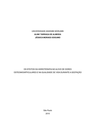 UNIVERSIDADE ANHEMBI MORUMBI
                  ALINE TARRAGA DE ALMEIDA
                   JÉSSICA MORAES SOGUMO




        OS EFEITOS DA HIDROTERAPIA NO ALÍVIO DE DORES
OSTEOMIOARTICULARES E NA QUALIDADE DE VIDA DURANTE A GESTAÇÃO




                          São Paulo
                            2010
 