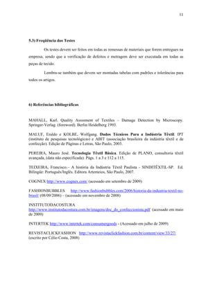 11




5.3) Freqüência dos Testes

         Os testes devem ser feitos em todas as remessas de materiais que forem entregues na
empresa, sendo que a verificação de defeitos e metragem deve ser executada em todas as
peças de tecido.

         Lembra-se também que devem ser montadas tabelas com padrões e tolerâncias para
todos os artigos.




6) Referências bibliográficas


MAHALL, Karl. Quality Assssment of Textiles – Damage Detection by Microscopy.
Springer-Verlag. (foreword). Berlin Heidelberg 1993.

MALUF, Eraldo e KOLBE, Wolfgang. Dados Técnicos Para a Indústria Têxtil. IPT
(instituto de pesquisas tecnológicas) e ABIT (associação brasileira da indústria têxtil e de
confecção). Edição de Páginas e Letras, São Paulo, 2003.

PEREIRA, Mauro José. Tecnologia Têxtil Básica. Edição de PLANO, consultoria têxtil
avançada, (data não especificada). Págs. 1 a 3 e 112 a 115.

TEIXEIRA, Francisco.– A história da Indústria Têxtil Paulista - SINDITÊXTIL-SP. Ed.
Bilíngüe: Português/Inglês. Editora Artemeios, São Paulo, 2007.

COGNEX http://www.cognex.com/ (acessado em setembro de 2009)

FASHIONBUBBLES http://www.fashionbubbles.com/2006/historia-da-industria-textil-no-
brasil/ (08/09/2006) – (acessado em novembro de 2008)

INSTITUTODACOSTURA
http://www.institutodacostura.com.br/imagens/doc_do_confeccionista.pdf (acessado em maio
de 2009)

INTERTEK http://www.intertek.com/consumergoods - (Acessado em julho de 2009)

REVISTACLICKFASHION http://www.revistaclickfashion.com.br/content/view/33/27/
(escrito por Célio Costa, 2008)
 