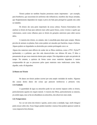 2



         Têxteis podem ter também funções protetoras muito importantes – por exemplo,
para bombeiros, que necessitam de uniformes não inflamáveis; membros das forças armadas,
que freqüentemente dependem de roupas à prova de bala para protegê-los quando eles estão
no trabalho.

         Os têxteis são uma parte importante da nossa cultura. Futuros historiadores irão
analisar os têxteis de hoje para saberem mais sobre quem fomos, como vivemos e aquilo que
valorizamos, assim como olhamos para os têxteis de gerações anteriores para saber acerca
deles.

         A maioria dos têxteis, no entanto, não é concebida para durar para sempre. Muitos
provêm de animais ou plantas, bem como podem ser atacados por bactérias, traças e bolores.
Alguns podem ser degradados ou destruídos por contato prolongado com o ar.

Alguns dos materiais mais difíceis de cuidar são as fibras sintéticas, como o PVC, Nylon™
(poliamida) e o poliéster, que têm sido desenvolvidos nos últimos 80 anos. É falso o
pensamento de que esses materiais duram para sempre. Eles degradam-se após um período de
tempo. No entanto, a química da forma como esses materiais degradam é menos
compreendida do que os processos pelos quais materiais mais tradicionais como linho,
algodão, seda e lã degradam.


2) Danos em Têxteis


         Os danos em têxteis podem ocorrer por uma ampla variedade de modos. Algumas
das causas destes danos são coisas que parecem inofensivas a primeira vista.
2.1) Umidade

         A quantidade de água na atmosfera pode ter um enorme impacto sobre os têxteis,
particularmente aqueles de origem natural. A maioria das fibras, particularmente as naturais,
já contém água, mas se há em abundância na atmosfera, elas absorvem mais ainda.

2.2) Temperatura

         Se o ar em torno dos têxteis é quente, assim como a umidade, logo, mofo (fungos)
pode crescer sobre eles. Esses fungos podem manchar e marcas feias podem aparecer sendo às
vezes impossível de eliminar.
 