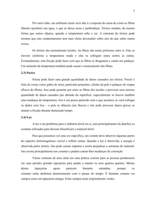 3



           Por outro lado, um ambiente muito seco não é a resposta da causa de como as fibras
liberam (perdem) sua água, o que as deixa secas e quebradiças. Têxteis mudam, da mesma
forma que outros objetos, quando a temperatura sobe e cai. A estrutura de têxteis pode
mostrar que este comportamento tem mais efeito devastador sobre eles do que sobre outras
coisas.

           Os têxteis são normalmente tecidos. As fibras são muito próximas entre si. Elas se
movem conforme a temperatura muda e elas se esfregam umas contra as outras.
Eventualmente, esta fricção pode fazer com que as fibras se desgastem e caiam aos pedaços.
Um aumento de temperatura também pode causar o ressecamento das fibras.

2.3) Poeira

           Poeira pode fazer uma grande quantidade de danos causados aos têxteis. Poeira é
feita de coisas como grãos de areia, partículas poluentes, células da pele e pedaços de roupas
(flocos de fibras). Isso pode penetrar por entre as fibras dos tecidos e provocar uma enorme
quantidade de danos causados por abrasão da superfície, especialmente se houver também
uma mudança de temperatura. Isto é um pouco parecido com o que acontece se você esfregar
os dedos com lixa – a pele se dilacera (em flocos) e isto pode provocar danos graves se
manter a fricção durante demasiado tempo.

2.4) Luz

           A luz é um problema para a indústria têxtil em si, mas principalmente ela danifica os
corantes utilizados para decorar (beneficiar) o material têxtil.

           Para que possamos ver uma cor específica, um corante deve absorver algumas partes
do espectro eletromagnético visível e refletir outras. Quando a luz é absorvida, a energia é
absorvida pelos têxteis. Isto pode causar rupturas e assim prejudicar a estrutura do material.
Isto ocorre principalmente nos corantes e podem causar-lhes mudanças de coloração.

           Várias centenas de anos atrás era uma prática comum para as pessoas pendurarem
em suas paredes grandes tapeçarias para ajudar a manter os seus quartos quentes. Muitas
destas       tapeçarias     agora      parecem       bastante      estranhas,    porque      os
corantes nelas desbotou aleatoriamente com o passar do tempo. É bastante comum ver
campos azuis em tapeçarias antigas. Estes campos eram originalmente verdes.
 