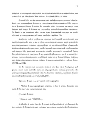 5



européias. A medida propiciou realmente um estímulo à industrialização, especialmente para
o ramo têxtil, que foi o pioneiro desse processo. (FASHIONBUBBLES, 2006)

         O setor têxtil é um dos segmentos de maior tradição dentro do segmento industrial.
Conta com uma posição de destaque na economia dos países mais desenvolvidos e carro-
chefe do desenvolvimento de muitos dos chamados países emergentes, que devem à sua
indústria têxtil o papel de destaque que exercem hoje no comércio mundial de manufaturas.
No Brasil, a sua importância não é menor, tendo desempenhado um papel de grande
relevância no processo de desenvolvimento econômico e social do País.

         Atualmente, pode-se verificar que o mercado têxtil mundial vem registrando uma
significativa expansão, tanto no que se refere aos montantes produzidos, quanto ao comércio
entre os grandes países produtores e consumidores. Isto tem sido possibilitado pela expansão
do número de consumidores em todo o mundo, tanto pelo aumento da renda em alguns países
mais desenvolvidos quanto pela abertura dos mercados ao comércio internacional. Outros
fatores importantes neste crescimento devem ser considerados, como o uso de novas matérias-
primas e processos de acabamento, possibilitando maior uso de fibras artificiais e sintéticas,
que, dentre outras vantagens, têm sua produção livre de problemas relativos a safras e climas.
(TEXTILIA, 2002).

         Um dos processos mais importantes dentro do setor têxtil o é da Tecelagem, o qual
produz o tecido plano. Os tecidos planos são artigos produzidos em teares e formados pelo
entrelaçamento perpendicular alternativo dos fios de urdume e de trama, segundo um desenho
denominado padronagem (MALUF e KOLBE, 2003).

         O processo de tecer pode ser resumido em três operações:

         1) Abertura da cala: operação para selecionar os fios de urdume formando uma
manta de fios mais baixa e uma manta mais alta;

         2) Inserção da trama;

         3) Batida do pente (WIKIPEDIA).

         A definição de tecido plano é a de produto têxtil constituído do entrelaçamento de
dois conjuntos de fios que se cruzam em ângulo reto. A trama constitui-se dos fios dispostos
 