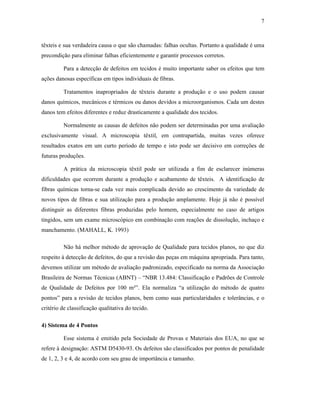 7



têxteis e sua verdadeira causa o que são chamadas: falhas ocultas. Portanto a qualidade é uma
precondição para eliminar falhas eficientemente e garantir processos corretos.

         Para a detecção de defeitos em tecidos é muito importante saber os efeitos que tem
ações danosas específicas em tipos individuais de fibras.

         Tratamentos inapropriados de têxteis durante a produção e o uso podem causar
danos químicos, mecânicos e térmicos ou danos devidos a microorganismos. Cada um destes
danos tem efeitos diferentes e reduz drasticamente a qualidade dos tecidos.

         Normalmente as causas de defeitos não podem ser determinadas por uma avaliação
exclusivamente visual. A microscopia têxtil, em contrapartida, muitas vezes oferece
resultados exatos em um curto período de tempo e isto pode ser decisivo em correções de
futuras produções.

         A prática da microscopia têxtil pode ser utilizada a fim de esclarecer inúmeras
dificuldades que ocorrem durante a produção e acabamento de têxteis. A identificação de
fibras químicas torna-se cada vez mais complicada devido ao crescimento da variedade de
novos tipos de fibras e sua utilização para a produção amplamente. Hoje já não é possível
distinguir as diferentes fibras produzidas pelo homem, especialmente no caso de artigos
tingidos, sem um exame microscópico em combinação com reações de dissolução, inchaço e
manchamento. (MAHALL, K. 1993)

         Não há melhor método de aprovação de Qualidade para tecidos planos, no que diz
respeito à detecção de defeitos, do que a revisão das peças em máquina apropriada. Para tanto,
devemos utilizar um método de avaliação padronizado, especificado na norma da Associação
Brasileira de Normas Técnicas (ABNT) – “NBR 13.484: Classificação e Padrões de Controle
de Qualidade de Defeitos por 100 m²”. Ela normaliza “a utilização do método de quatro
pontos” para a revisão de tecidos planos, bem como suas particularidades e tolerâncias, e o
critério de classificação qualitativa do tecido.

4) Sistema de 4 Pontos

         Esse sistema é emitido pela Sociedade de Provas e Materiais dos EUA, no que se
refere à designação: ASTM D5430-93. Os defeitos são classificados por pontos de penalidade
de 1, 2, 3 e 4, de acordo com seu grau de importância e tamanho.
 