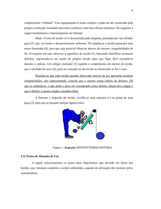 9



  simplesmente “tribunal”. Este equipamento é muito simples e pode ser até construído pela
  própria confecção, bastando para tanto conhecer, uma boa oficina mecânica. No esquema a
  seguir mostraremos o funcionamento do tribunal:
           Onde: O rolo de tecido (1) é desenrolado pela máquina, passando por um cilindro
  guia (2), que vai tornar o desenrolamento uniforme. Na seqüência o tecido passa por uma
  mesa iluminada (4), para que seja possível observar através do mesmo, irregularidades do
  fio. O inspetor tem que observar a superfície do tecido (3), buscando identificar eventuais
  defeitos, registrando-os na ourela do próprio tecido, para que fique fácil encontrá-lo
  durante o enfesto. Um relógio metrador (5) registra o comprimento em metros do tecido,
  que é enrolado de novo (6), para ser esticado ou devolvido ao fornecedor se for o caso.

           Ressalta-se que todo tecido quando observado através da luz apresenta enormes
  irregularidades, não representando, contudo que o mesmo esteja repleto de defeitos. Há
  que se estabelecer, o que pode e deve ser considerado como defeito. Quem deve julgar o
  que é defeito, é quem compra o produto final.

           4. Durante a inspeção do tecido, recolhe-se uma amostra (1) na ponta de uma
  peça (2), para que se possam realizar alguns testes.




                          Figura 1: Inspeção (INSTITUTODACOSTURA)

5.2) Testes de Situação de Uso

        A seguir relacionaremos os testes mais importantes, que deverão ser feitos nos
tecidos, que simulam condições a serem submetidos, quando da utilização dos mesmos pelos
consumidores.
 