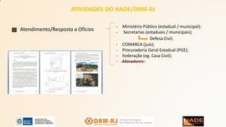 ATIVIDADES DO NADE/DRM-RJ
Atendimento/Resposta a Ofícios
- Ministério Público (estadual / municipal);
- Secretarias (estaduais / municipais);
Defesa Civil;
- COMARCA (juiz);
- Procuradoria Geral Estadual (PGE);
- Federação (eg. Casa Civil);
- Moradores.
 