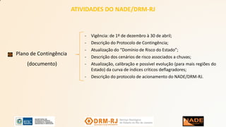 ATIVIDADES DO NADE/DRM-RJ
Plano de Contingência
(documento)
- Vigência: de 1º de dezembro à 30 de abril;
- Descrição do Protocolo de Contingência;
- Atualização do “Domínio de Risco do Estado”;
- Descrição dos cenários de risco associados a chuvas;
- Atualização, calibração e possível evolução (para mais regiões do
Estado) da curva de índices críticos deflagradores;
- Descrição do protocolo de acionamento do NADE/DRM-RJ.
 