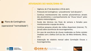 ATIVIDADES DO NADE/DRM-RJ
Plano de Contingência
(operacional “normalidade”)
- Vigência: de 1º de dezembro à 30 de abril;
- Protocolo de Contingência – procedimento “pré-desastre”;
- Contínuo monitoramento dos eventos pluviométricos através
dos pluviômetros e acompanhamento da “chuva futura” pelos
radares meteorológicos;
- Escala dos técnicos nos finais de semana e feriados para
monitoramento e equipe de alerta;
- Contínua pesquisa através das mídias disponíveis (internet, TV,
jornal) sobre ocorrências de escorregamentos;
- Em caso de ocorrência de chuvas moderadas ou fortes contato
imediato com a Defesa Civil (ou Sec. de Meio Ambiente, Obras,
etc.)
- Elaboração do relatório mensal sobre Correlação Chuvas x
Escorregamentos.
 