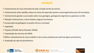 AVANÇOS
 Conhecimento do risco (iminente) de todo o Estado do Rio de Janeiro;
 Conhecimento sobre aptidão urbana em áreas de expansão quanto a escorregamentos para 10 municípios;
 Conhecimento gerado e acumulado sobre risco geológico, geologia de engenharia e geotecnia no ERJ;
 Relações institucionais; e entre Estado e (alguns) municípios;
Incorporação de geólogo(s) no quadro técnico municipal;
 Legislação;
 Projetos (FECAM, Banco Mundial, GIDES);
 Capacitação dos técnicos do NADE;
Melhor entendimento do nosso trabalho e dos nossos produtos por parte de alguns promotores;
 Ampliação da rede de pluviômetros.
 