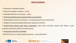 DIFICULDADES
 Orçamento, contingenciamento;
 Falta de articulação (na prática - ainda);
 Retrabalho (falta de comunicação - ainda);
 Falta de entendimento dos produtos (falta de capacitação);
 Rotatividade dos técnicos municipais - e consequente perda do conhecimento;
 Relações institucionais (gestão de pessoas x gestão de conflitos);
 Conhecimento gerado ainda pouco aproveitado, tanto pelos municípios quanto pelo Estado e pelas
empresas privadas (eg. DER-RJ, concessionárias);
 Pouquíssimos exercícios simulados;
Falta de técnicos no quadro (equipes pequenas – eg. pluviômetros).
 
