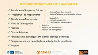  Atendimento/Resposta a Ofícios
 "Programas" de Mapeamento
 Atendimentos Emergenciais
 Plano de Contingência
 Pesquisa
 Ciclo de Palestras
 Participação (e publicação) em eventos técnicos-científicos
 Estágio voluntário e capacitação de estudantes de geociências
 Projetos
- Cartografia de Risco Iminente;
- Cartografia Geotécnica de Aptidão Urbana.
- Laudos (LE);
- Foto delimitação (FD);
- Carta de Risco Remanescente.
- Relatório;
- Atuação na “normalidade”;
- Atuação em “emergência”.
ATIVIDADES DESENVOLVIDAS PELO NADE/DRM-RJ
 