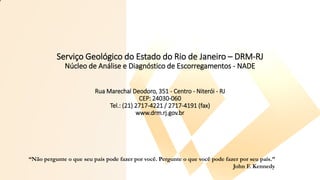 Serviço Geológico do Estado do Rio de Janeiro – DRM-RJ
Núcleo de Análise e Diagnóstico de Escorregamentos - NADE
Rua Marechal Deodoro, 351 - Centro - Niterói - RJ
CEP: 24030-060
Tel.: (21) 2717-4221 / 2717-4191 (fax)
www.drm.rj.gov.br
“Não pergunte o que seu país pode fazer por você. Pergunte o que você pode fazer por seu país.”
John F. Kennedy
 