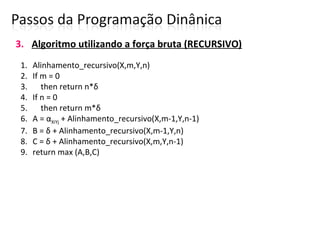 3. Algoritmo utilizando a força bruta (RECURSIVO)
1. Alinhamento_recursivo(X,m,Y,n)
2. If m = 0
3. then return n*δ
4. If n = 0
5. then return m*δ
6. A = αXiYj + Alinhamento_recursivo(X,m-1,Y,n-1)
7. B = δ + Alinhamento_recursivo(X,m-1,Y,n)
8. C = δ + Alinhamento_recursivo(X,m,Y,n-1)
9. return max (A,B,C)
 